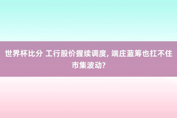 世界杯比分 工行股价握续调度, 端庄蓝筹也扛不住市集波动?