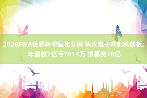 2026FIFA世界杯中国比分网 华太电子冲刺科创板: 年营收7亿亏7814万 拟募资28亿