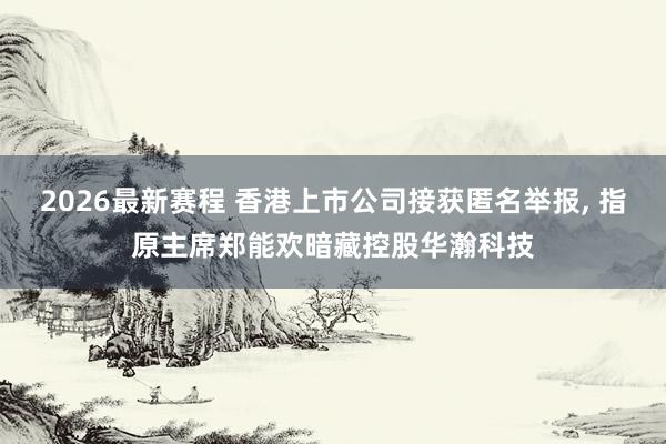 2026最新赛程 香港上市公司接获匿名举报, 指原主席郑能欢暗藏控股华瀚科技