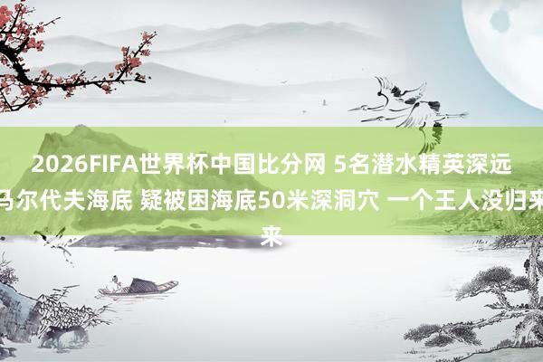 2026FIFA世界杯中国比分网 5名潜水精英深远马尔代夫海底 疑被困海底50米深洞穴 一个王人没归来
