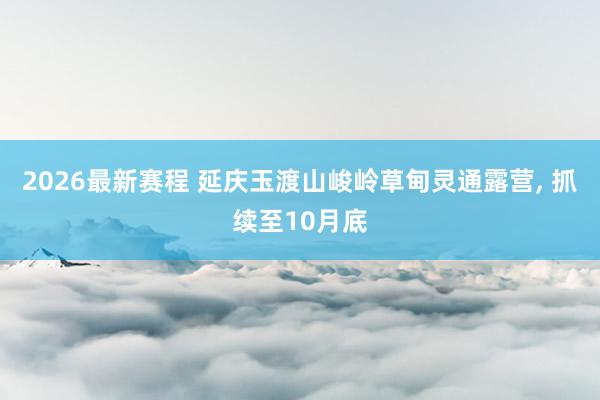 2026最新赛程 延庆玉渡山峻岭草甸灵通露营, 抓续至10月底