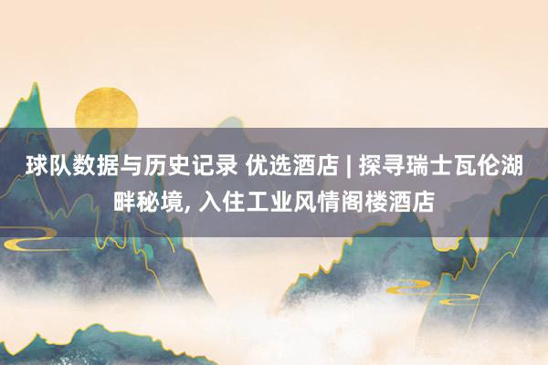 球队数据与历史记录 优选酒店 | 探寻瑞士瓦伦湖畔秘境, 入住工业风情阁楼酒店