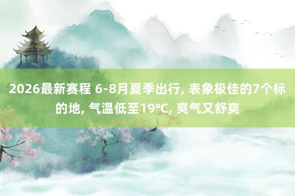 2026最新赛程 6-8月夏季出行， 表象极佳的7个标的地， 气温低至19℃， 爽气又舒爽