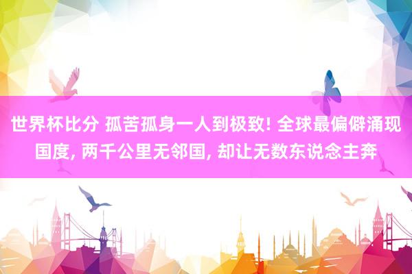 世界杯比分 孤苦孤身一人到极致! 全球最偏僻涌现国度, 两千公里无邻国, 却让无数东说念主奔