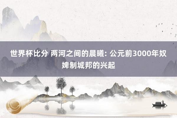 世界杯比分 两河之间的晨曦: 公元前3000年奴婢制城邦的兴起