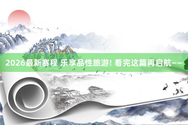 2026最新赛程 乐享品性旅游! 看完这篇再启航——