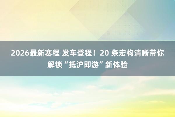 2026最新赛程 发车登程！20 条宏构清晰带你解锁“抵沪即游”新体验