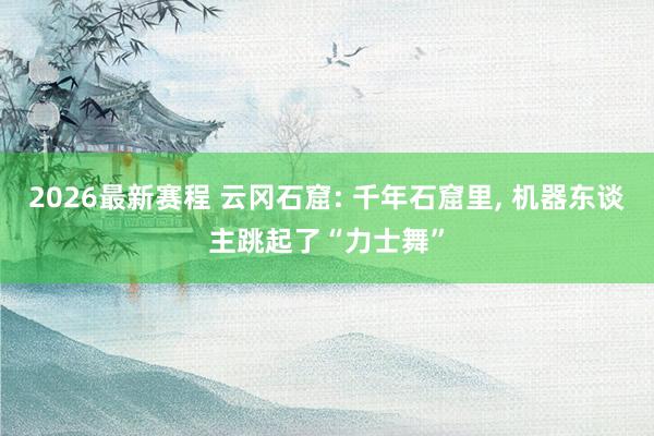 2026最新赛程 云冈石窟: 千年石窟里, 机器东谈主跳起了“力士舞”