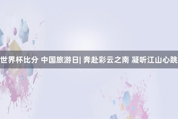 世界杯比分 中国旅游日| 奔赴彩云之南 凝听江山心跳