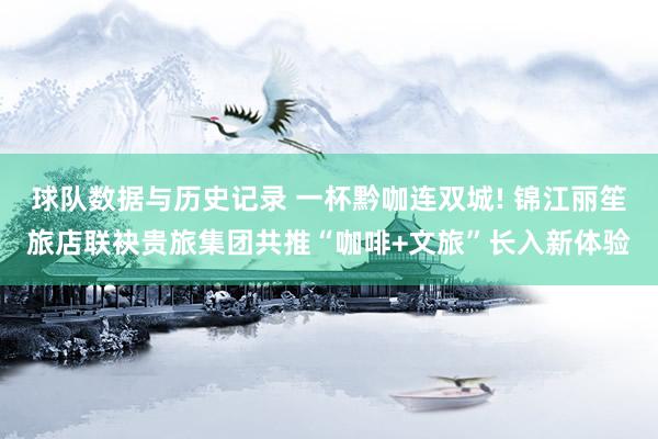 球队数据与历史记录 一杯黔咖连双城! 锦江丽笙旅店联袂贵旅集团共推“咖啡+文旅”长入新体验