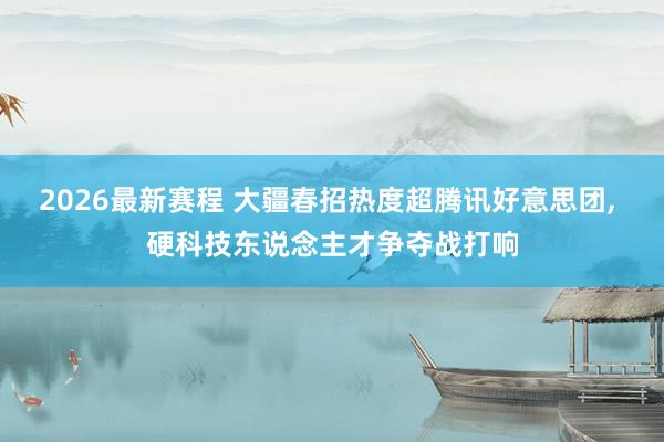 2026最新赛程 大疆春招热度超腾讯好意思团, 硬科技东说念主才争夺战打响