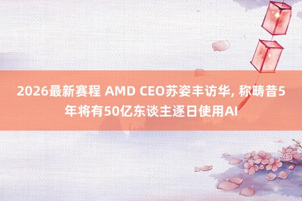 2026最新赛程 AMD CEO苏姿丰访华, 称畴昔5年将有50亿东谈主逐日使用AI