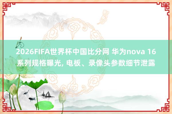 2026FIFA世界杯中国比分网 华为nova 16系列规格曝光， 电板、录像头参数细节泄露