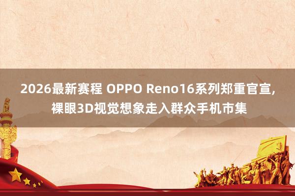 2026最新赛程 OPPO Reno16系列郑重官宣， 裸眼3D视觉想象走入群众手机市集