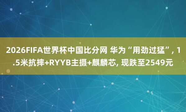 2026FIFA世界杯中国比分网 华为“用劲过猛”, 1.5米抗摔+RYYB主摄+麒麟芯, 现跌至2549元