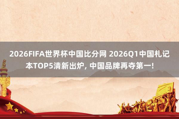 2026FIFA世界杯中国比分网 2026Q1中国札记本TOP5清新出炉， 中国品牌再夺第一!