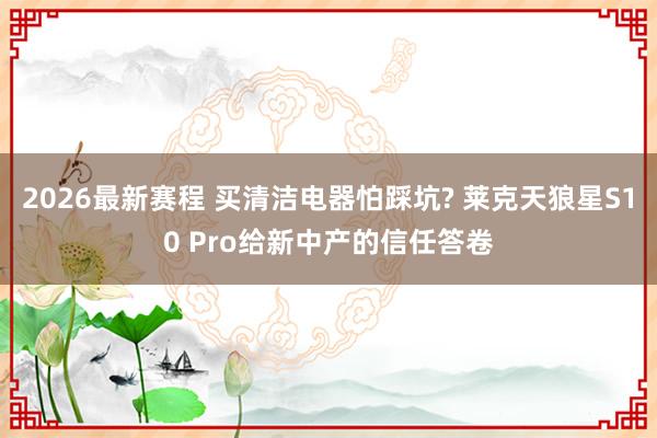 2026最新赛程 买清洁电器怕踩坑? 莱克天狼星S10 Pro给新中产的信任答卷