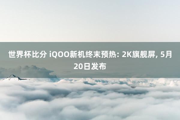 世界杯比分 iQOO新机终末预热: 2K旗舰屏, 5月20日发布