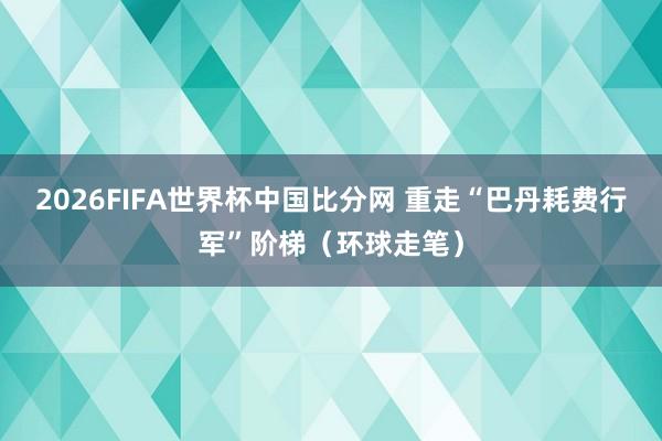 2026FIFA世界杯中国比分网 重走“巴丹耗费行军”阶梯(环球走笔)