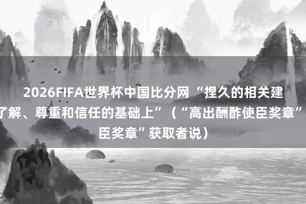 2026FIFA世界杯中国比分网 “捏久的相关建立在相互了解、尊重和信任的基础上”（“高出酬酢使臣奖章”获取者说）