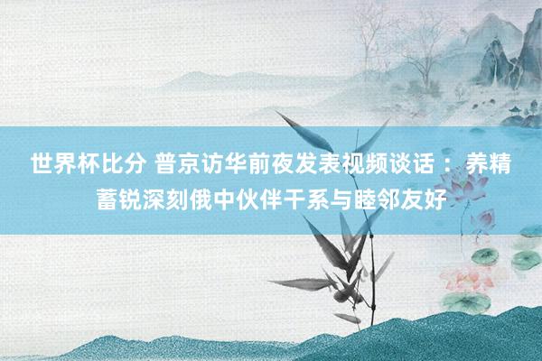 世界杯比分 普京访华前夜发表视频谈话 ：养精蓄锐深刻俄中伙伴干系与睦邻友好