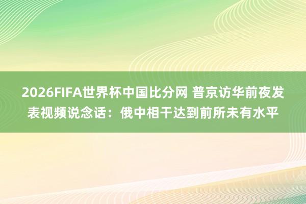 2026FIFA世界杯中国比分网 普京访华前夜发表视频说念话:俄中相干达到前所未有水平