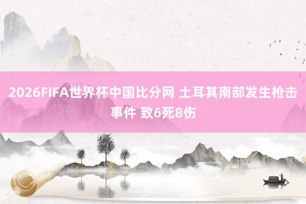 2026FIFA世界杯中国比分网 土耳其南部发生枪击事件 致6死8伤