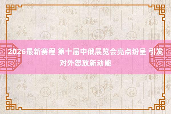 2026最新赛程 第十届中俄展览会亮点纷呈 引发对外怒放新动能