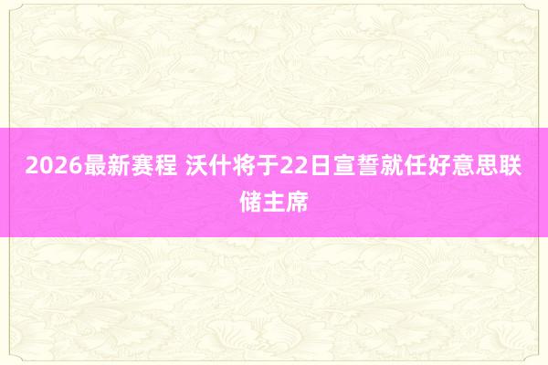 2026最新赛程 沃什将于22日宣誓就任好意思联储主席