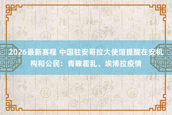 2026最新赛程 中国驻安哥拉大使馆提醒在安机构和公民:青睐霍乱、埃博拉疫情