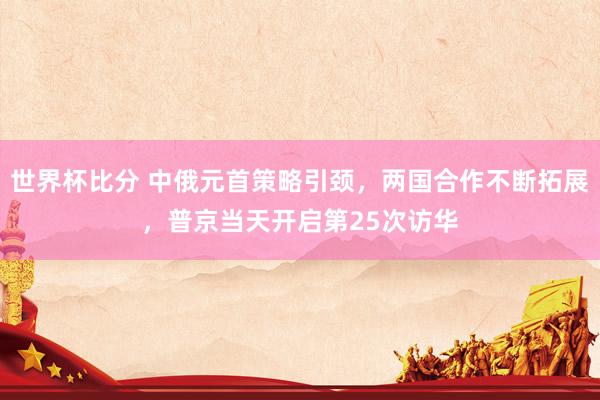 世界杯比分 中俄元首策略引颈,两国合作不断拓展,普京当天开启第25次访华
