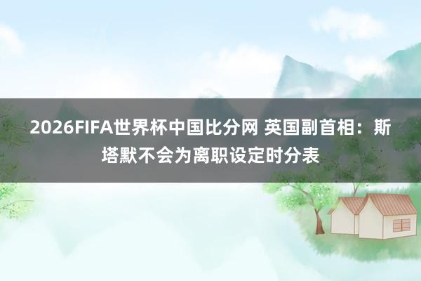 2026FIFA世界杯中国比分网 英国副首相:斯塔默不会为离职设定时分表