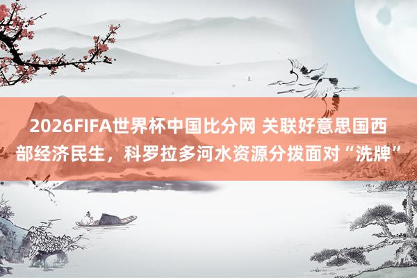 2026FIFA世界杯中国比分网 关联好意思国西部经济民生,科罗拉多河水资源分拨面对“洗牌”