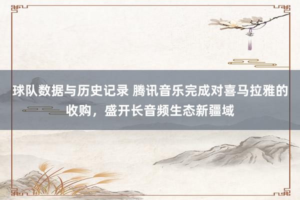 球队数据与历史记录 腾讯音乐完成对喜马拉雅的收购,盛开长音频生态新疆域