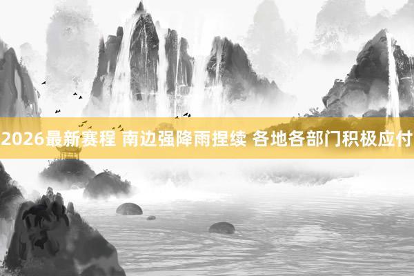 2026最新赛程 南边强降雨捏续 各地各部门积极应付
