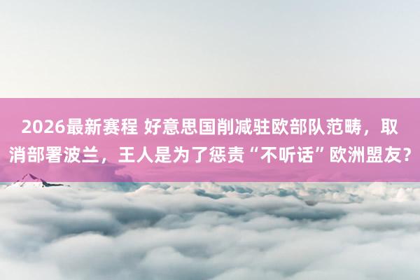2026最新赛程 好意思国削减驻欧部队范畴,取消部署波兰,王人是为了惩责“不听话”欧洲盟友?