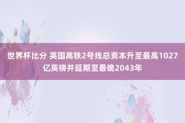 世界杯比分 英国高铁2号线总资本升至最高1027亿英镑并延期至最晚2043年
