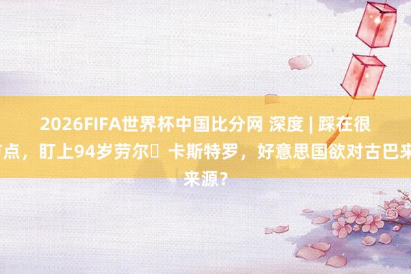 2026FIFA世界杯中国比分网 深度 | 踩在很是节点,盯上94岁劳尔・卡斯特罗,好意思国欲对古巴来源?
