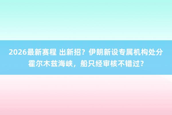 2026最新赛程 出新招?伊朗新设专属机构处分霍尔木兹海峡,船只经审核不错过?