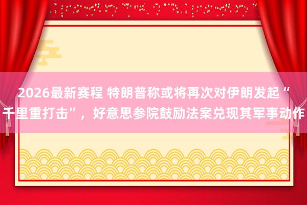 2026最新赛程 特朗普称或将再次对伊朗发起“千里重打击”,好意思参院鼓励法案兑现其军事动作