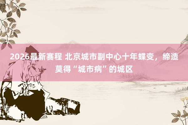 2026最新赛程 北京城市副中心十年蝶变,缔造莫得“城市病”的城区