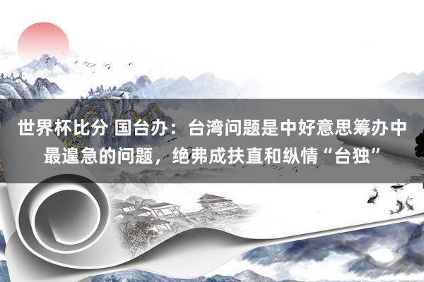 世界杯比分 国台办:台湾问题是中好意思筹办中最遑急的问题,绝弗成扶直和纵情“台独”