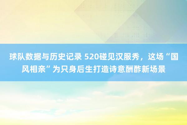 球队数据与历史记录 520碰见汉服秀,这场“国风相亲”为只身后生打造诗意酬酢新场景