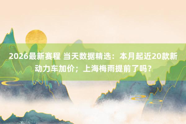 2026最新赛程 当天数据精选:本月起近20款新动力车加价;上海梅雨提前了吗?