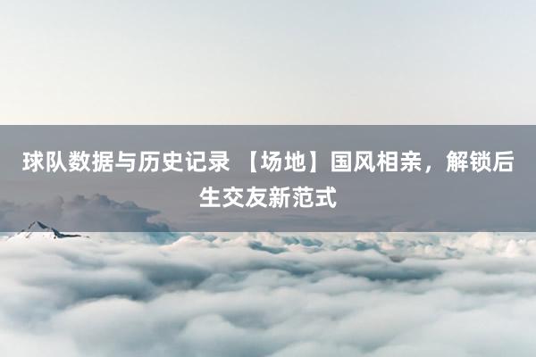 球队数据与历史记录 【场地】国风相亲，解锁后生交友新范式