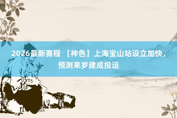 2026最新赛程 【神色】上海宝山站设立加快,预测来岁建成投运