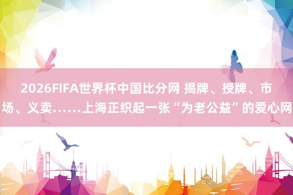 2026FIFA世界杯中国比分网 揭牌、授牌、市场、义卖……上海正织起一张“为老公益”的爱心网