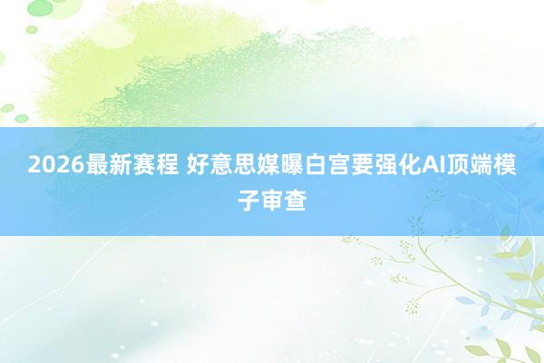 2026最新赛程 好意思媒曝白宫要强化AI顶端模子审查