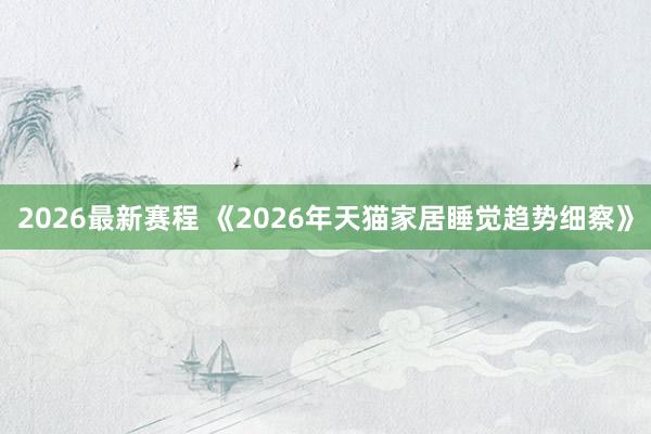 2026最新赛程 《2026年天猫家居睡觉趋势细察》