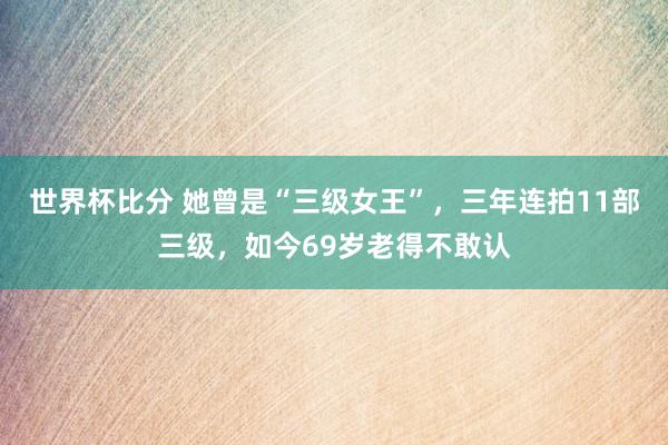 世界杯比分 她曾是“三级女王”，三年连拍11部三级，如今69岁老得不敢认